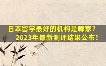 日本留学最好的机构是哪家？ 2023年最新测评结果公布！